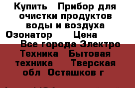 Купить : Прибор для очистки продуктов,воды и воздуха.Озонатор    › Цена ­ 26 625 - Все города Электро-Техника » Бытовая техника   . Тверская обл.,Осташков г.